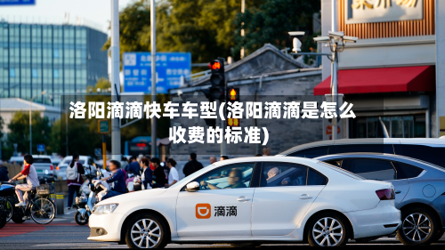 洛阳滴滴快车车型(洛阳滴滴是怎么收费的标准)
